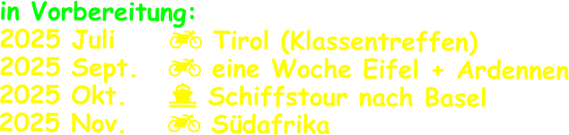 in Vorbereitung: 2025 Juli      Tirol (Klassentreffen) 2025 Sept.  	 eine Woche Eifel + Ardennen 2025 Okt.		 Schiffstour nach Basel 2025 Nov.		 Südafrika