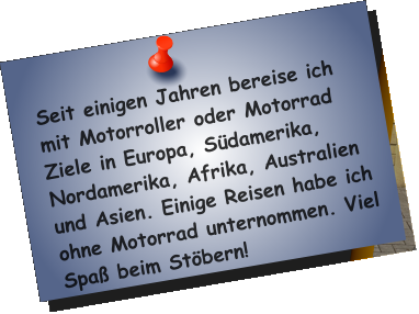 Seit einigen Jahren bereise ich mit Motorroller oder Motorrad Ziele in Europa, Südamerika, Nordamerika, Afrika, Australien und Asien. Einige Reisen habe ich ohne Motorrad unternommen. Viel Spaß beim Stöbern!