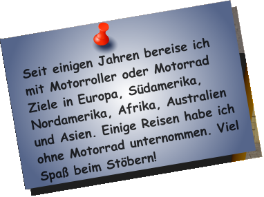 Seit einigen Jahren bereise ich mit Motorroller oder Motorrad Ziele in Europa, Südamerika, Nordamerika, Afrika, Australien und Asien. Einige Reisen habe ich ohne Motorrad unternommen. Viel Spaß beim Stöbern!
